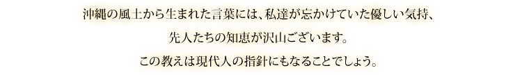 沖縄の風土から生まれた言葉には、私達が忘かけていた優しい気持、先人たちの知恵が沢山ございます。
この教えは現代人の指針にもなることでしょう。